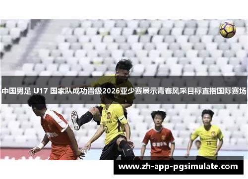 中国男足 U17 国家队成功晋级2026亚少赛展示青春风采目标直指国际赛场