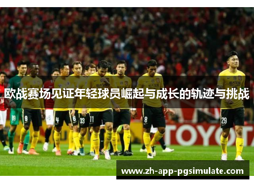 欧战赛场见证年轻球员崛起与成长的轨迹与挑战