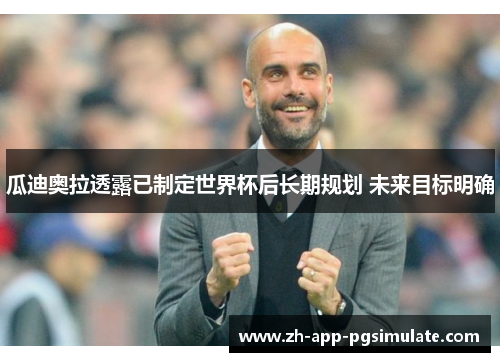 瓜迪奥拉透露已制定世界杯后长期规划 未来目标明确