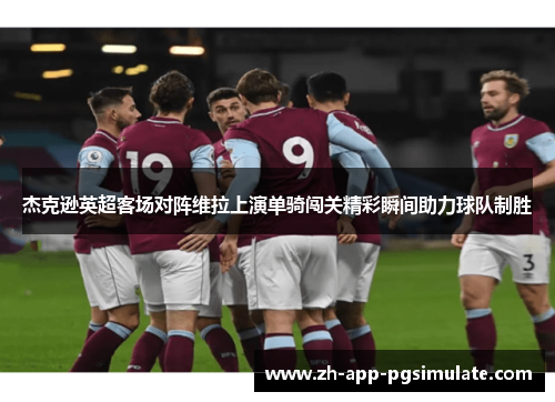 杰克逊英超客场对阵维拉上演单骑闯关精彩瞬间助力球队制胜 杰克逊英超客场对阵维拉上演单骑闯关精彩瞬间助力球队制胜