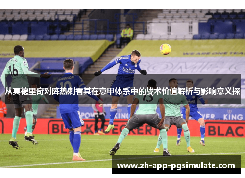 从莫德里奇对阵热刺看其在意甲体系中的战术价值解析与影响意义探 从莫德里奇对阵热刺看其在意甲体系中的战术价值解析与影响意义探