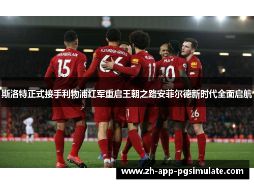 斯洛特正式接手利物浦红军重启王朝之路安菲尔德新时代全面启航